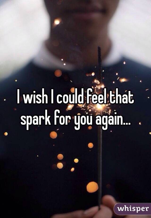I wish I could feel that spark for you again...