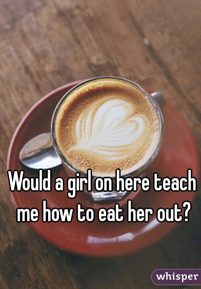 Would a girl on here teach me how to eat her out?