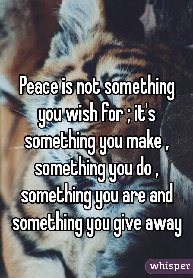  Peace is not something you wish for ; it's something you make , something you do , something you are and something you give away 