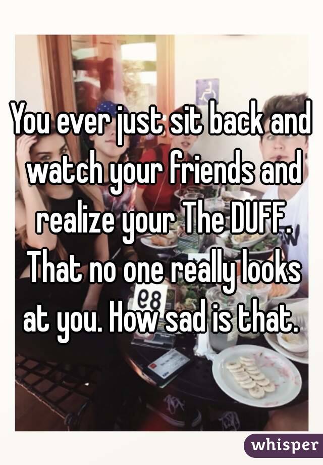 You ever just sit back and watch your friends and realize your The DUFF. That no one really looks at you. How sad is that. 