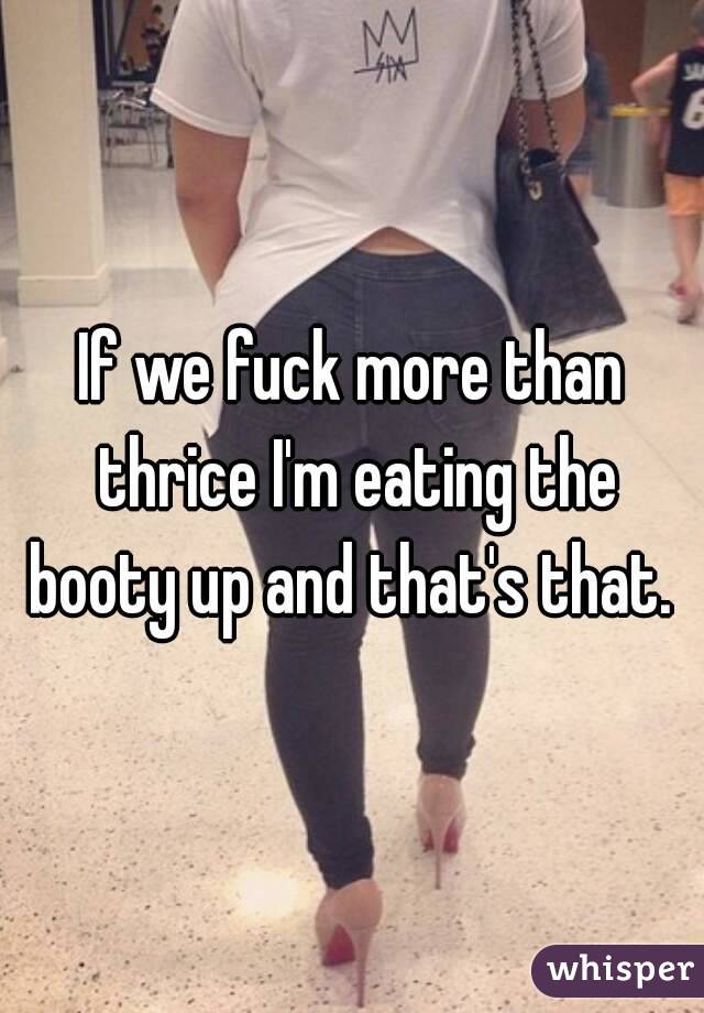 If we fuck more than thrice I'm eating the booty up and that's that. 