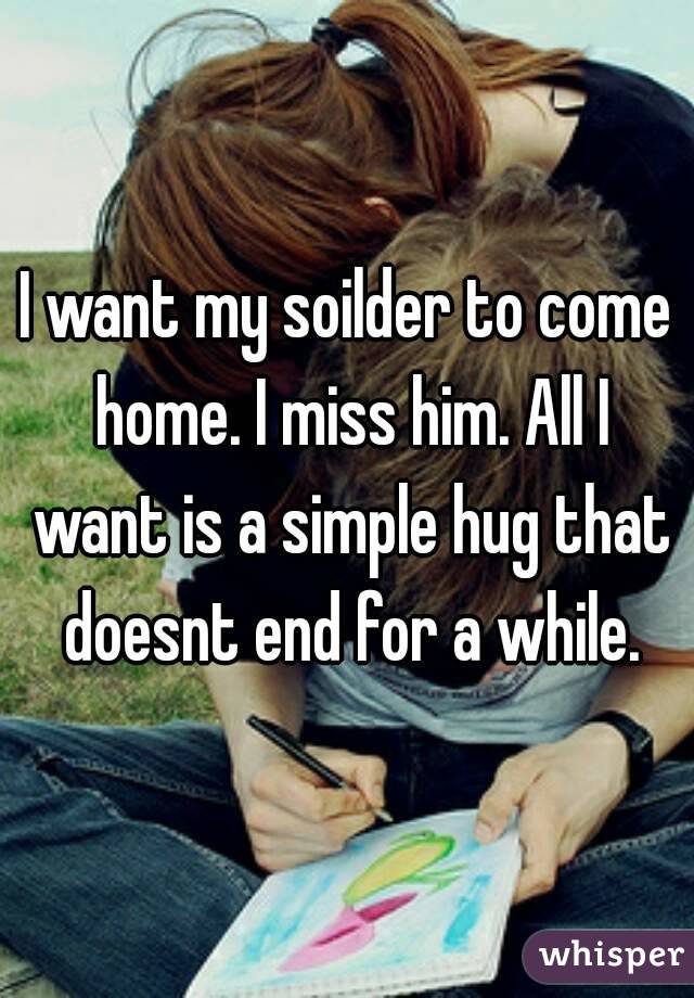 I want my soilder to come home. I miss him. All I want is a simple hug that doesnt end for a while.