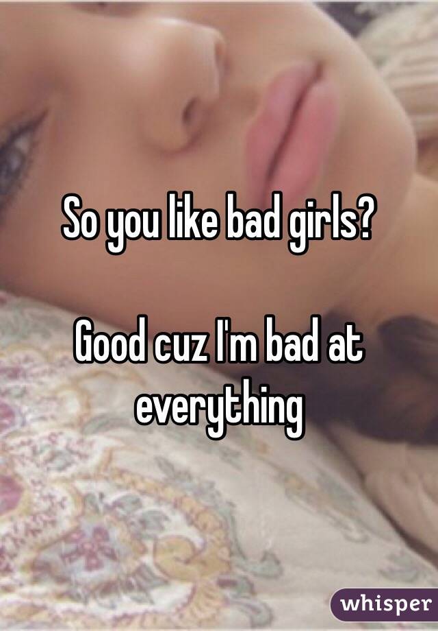 So you like bad girls?

Good cuz I'm bad at everything