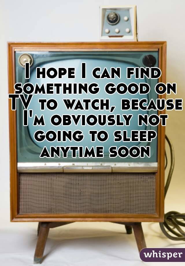 I hope I can find something good on TV to watch, because I'm obviously not going to sleep anytime soon