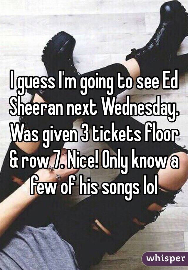 I guess I'm going to see Ed Sheeran next Wednesday. Was given 3 tickets floor & row 7. Nice! Only know a few of his songs lol