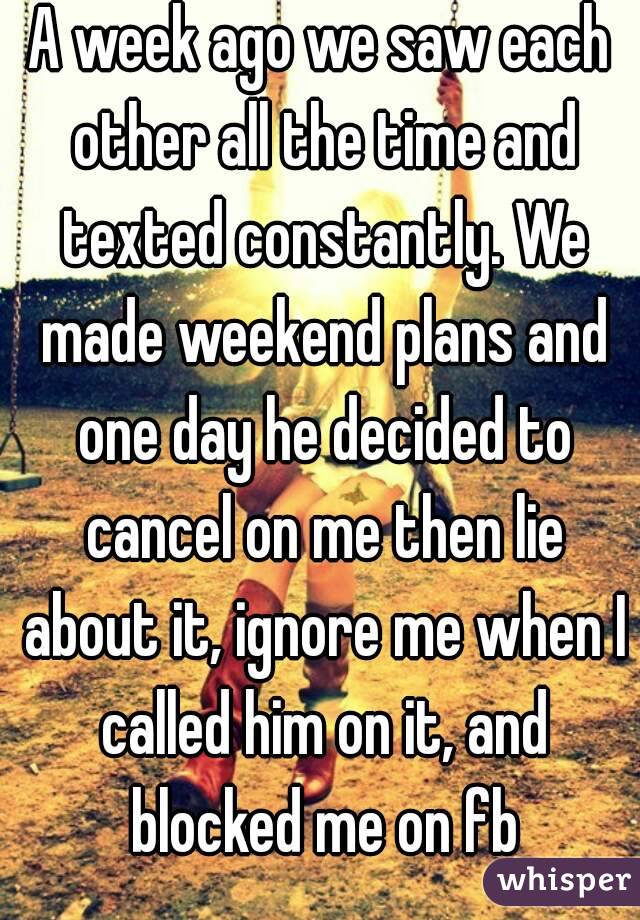A week ago we saw each other all the time and texted constantly. We made weekend plans and one day he decided to cancel on me then lie about it, ignore me when I called him on it, and blocked me on fb