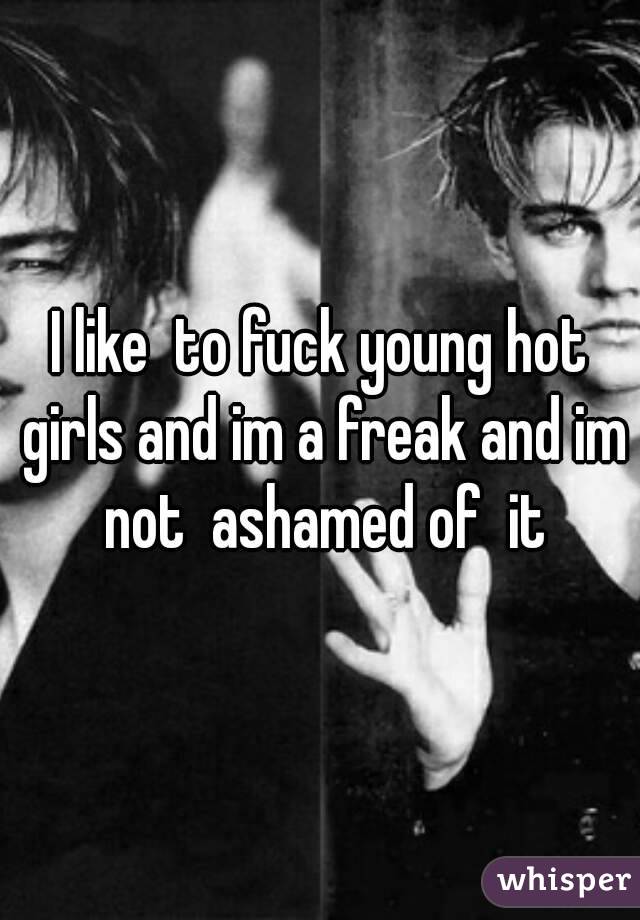 I like  to fuck young hot girls and im a freak and im not  ashamed of  it