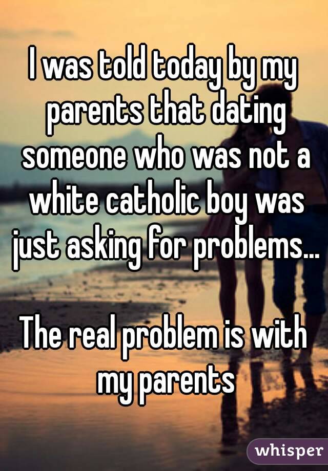 I was told today by my parents that dating someone who was not a white catholic boy was just asking for problems...

The real problem is with my parents