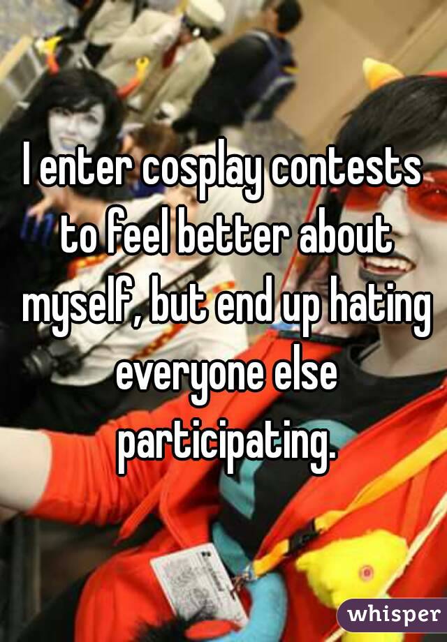 I enter cosplay contests to feel better about myself, but end up hating everyone else participating.