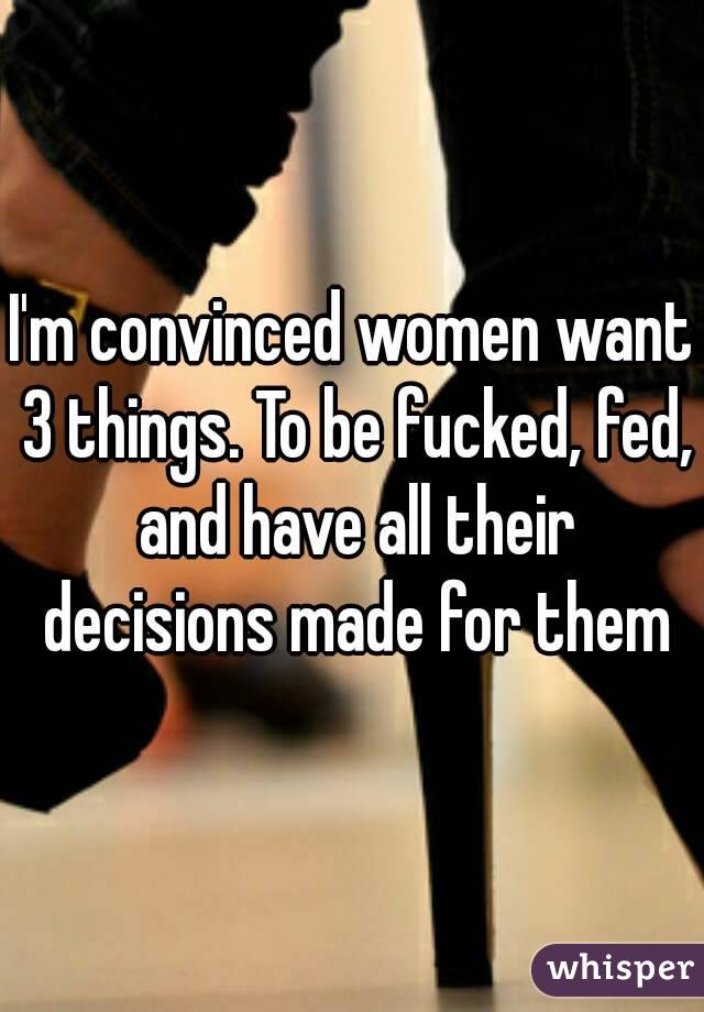 I'm convinced women want 3 things. To be fucked, fed, and have all their decisions made for them
