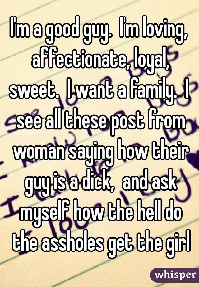 I'm a good guy.  I'm loving, affectionate, loyal, sweet.  I want a family.  I  see all these post from woman saying how their guy is a dick,  and ask myself how the hell do the assholes get the girl