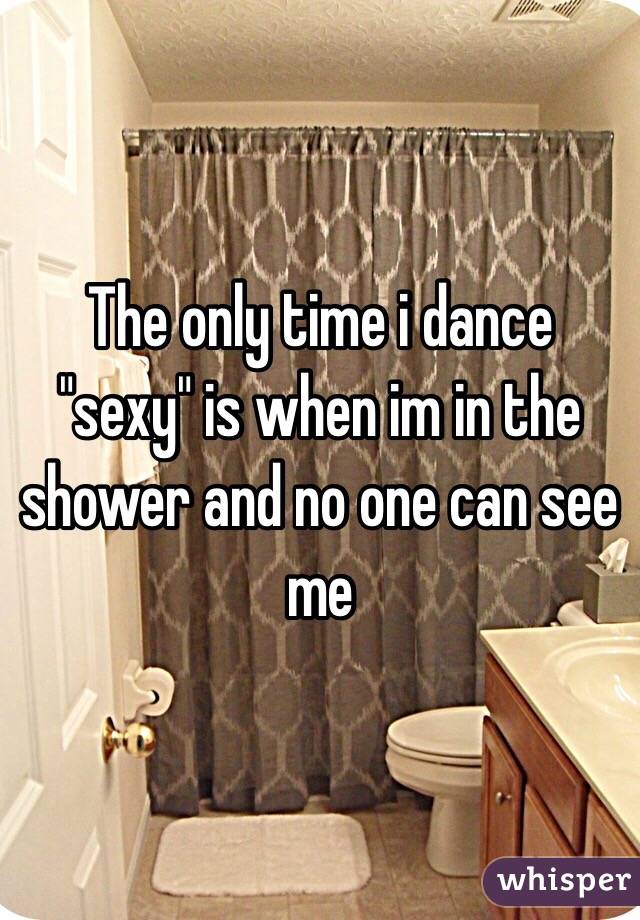 The only time i dance "sexy" is when im in the shower and no one can see me