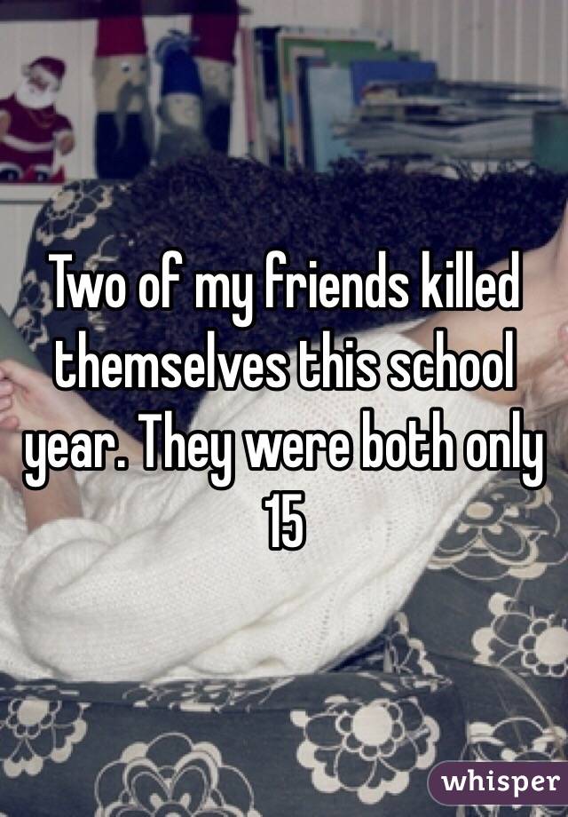 Two of my friends killed themselves this school year. They were both only 15