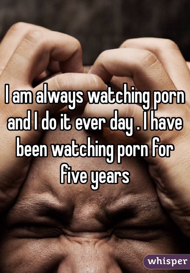 I am always watching porn and I do it ever day . I have been watching porn for five years