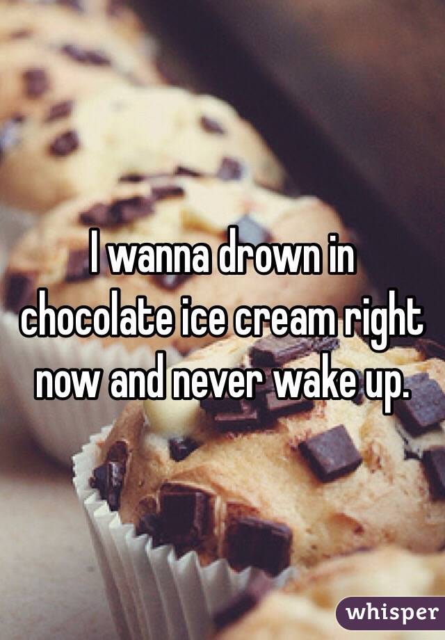 I wanna drown in chocolate ice cream right now and never wake up.