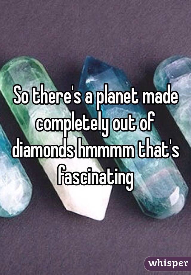 So there's a planet made completely out of diamonds hmmmm that's fascinating 