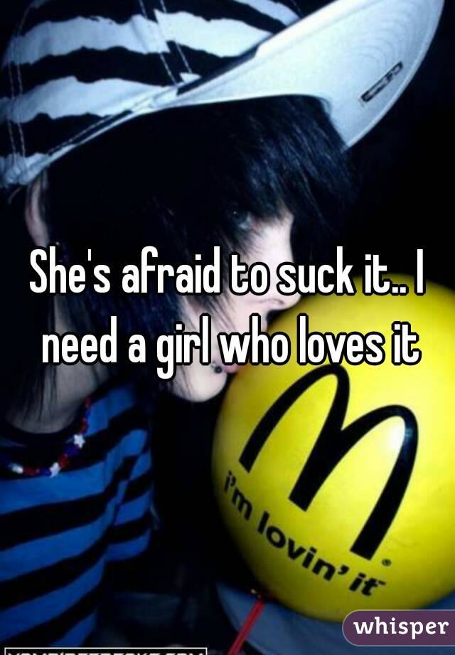She's afraid to suck it.. I need a girl who loves it