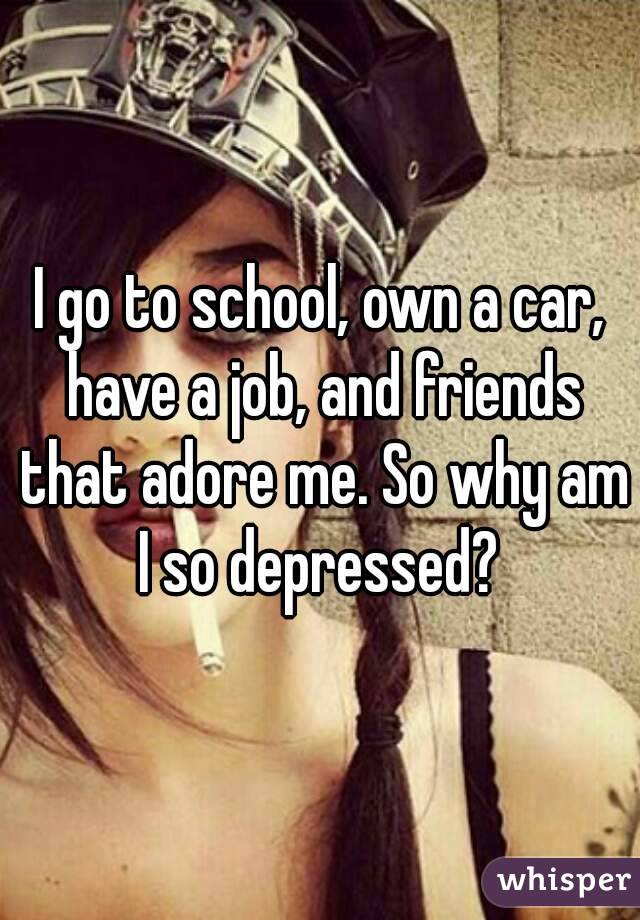 I go to school, own a car, have a job, and friends that adore me. So why am I so depressed? 