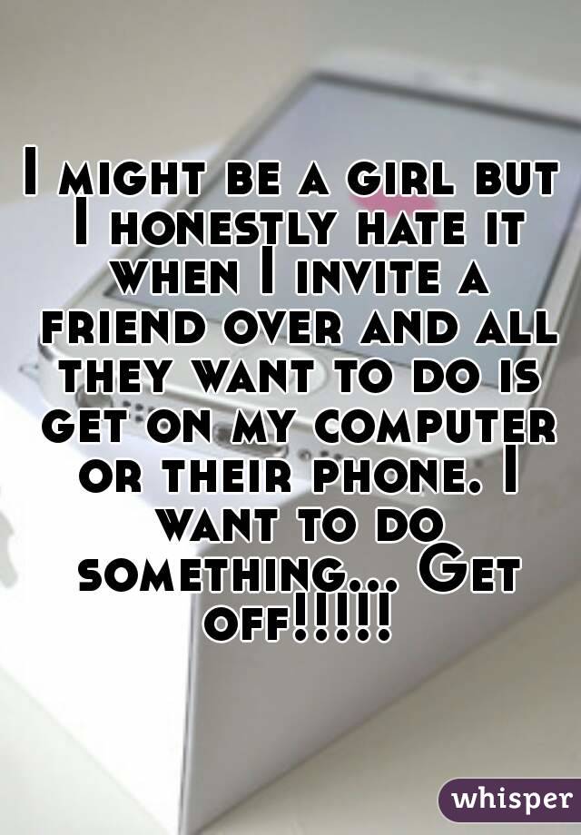 I might be a girl but I honestly hate it when I invite a friend over and all they want to do is get on my computer or their phone. I want to do something... Get off!!!!!