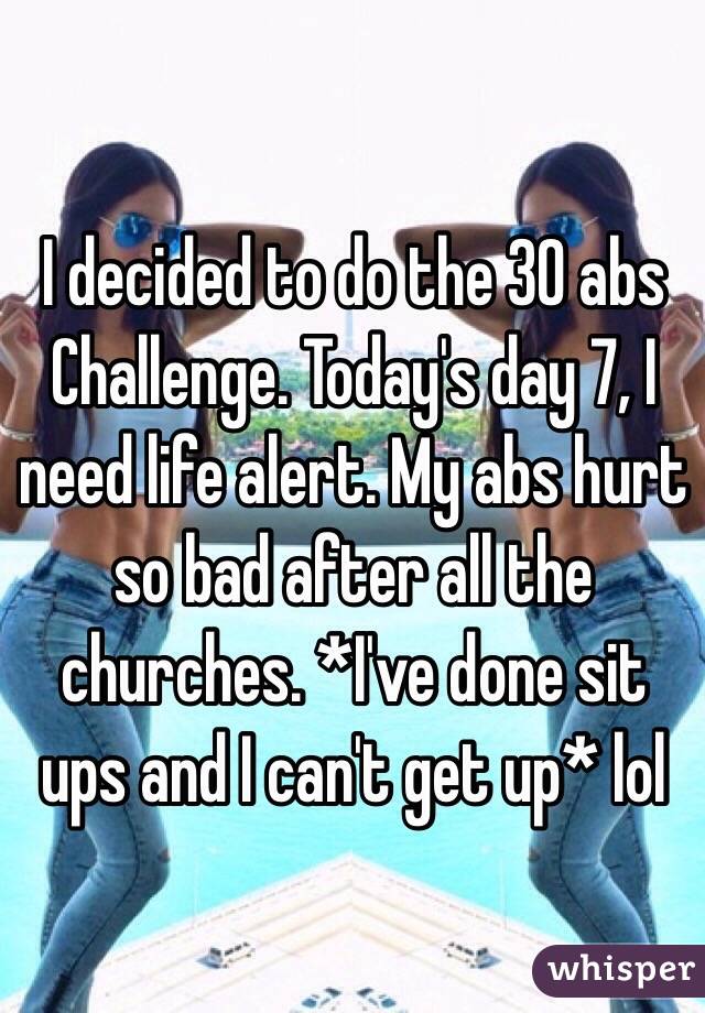  I decided to do the 30 abs Challenge. Today's day 7, I need life alert. My abs hurt so bad after all the churches. *I've done sit ups and I can't get up* lol