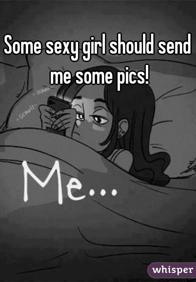 Some sexy girl should send me some pics!