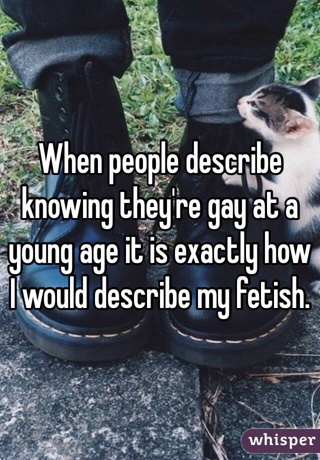 When people describe knowing they're gay at a young age it is exactly how I would describe my fetish. 