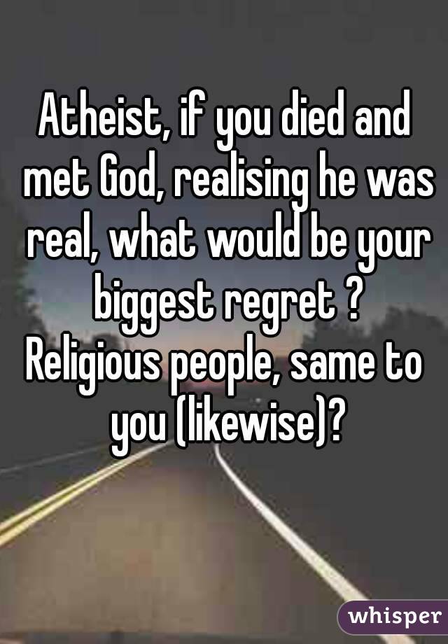 Atheist, if you died and met God, realising he was real, what would be your biggest regret ?
Religious people, same to you (likewise)?