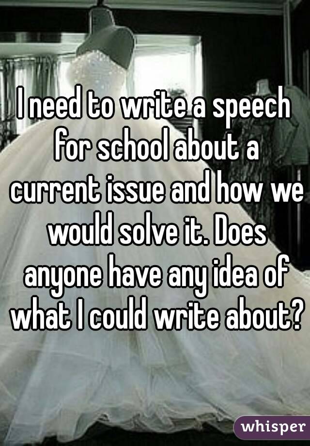 I need to write a speech for school about a current issue and how we would solve it. Does anyone have any idea of what I could write about?