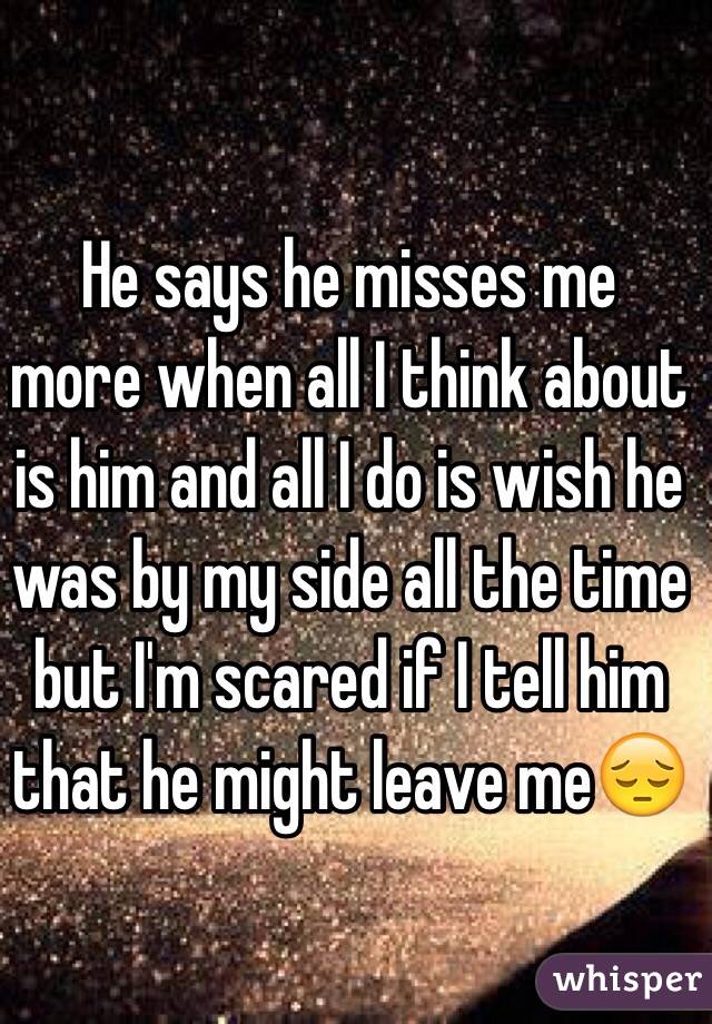 He says he misses me more when all I think about is him and all I do is wish he was by my side all the time but I'm scared if I tell him that he might leave me😔