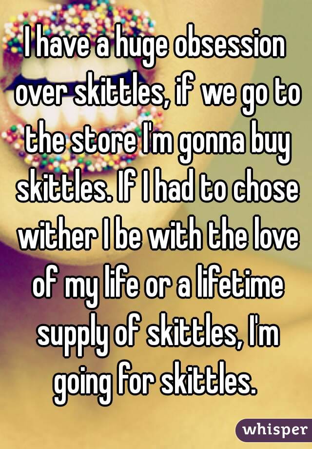 I have a huge obsession over skittles, if we go to the store I'm gonna buy skittles. If I had to chose wither I be with the love of my life or a lifetime supply of skittles, I'm going for skittles. 