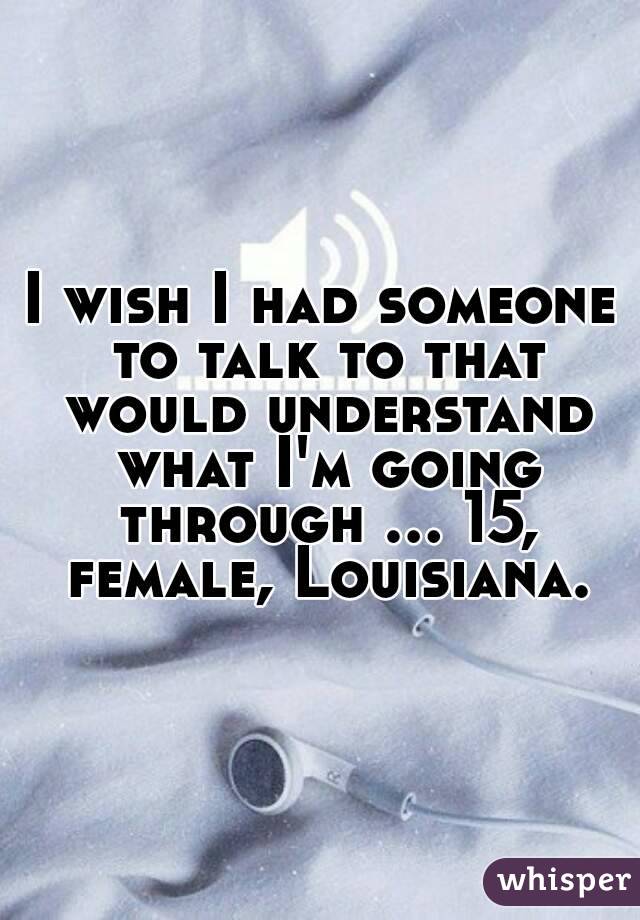 I wish I had someone to talk to that would understand what I'm going through ... 15, female, Louisiana.