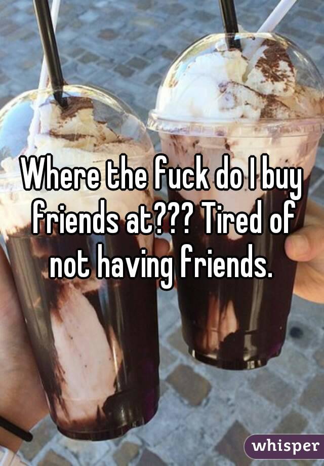Where the fuck do I buy friends at??? Tired of not having friends. 