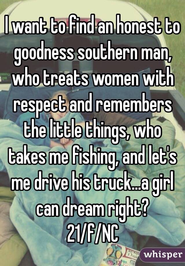 I want to find an honest to goodness southern man, who treats women with respect and remembers the little things, who takes me fishing, and let's me drive his truck...a girl can dream right? 
21/f/NC