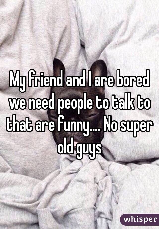 My friend and I are bored we need people to talk to that are funny.... No super old guys 