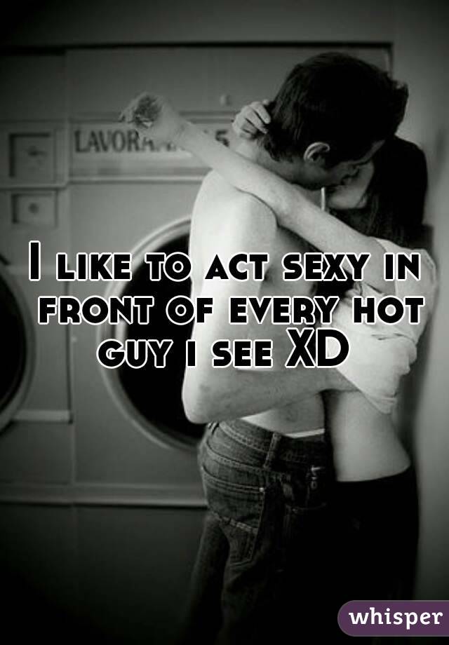 I like to act sexy in front of every hot guy i see XD 