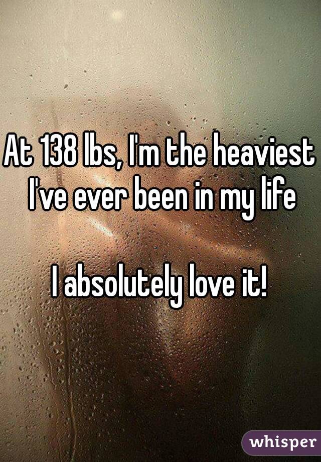 At 138 lbs, I'm the heaviest I've ever been in my life

I absolutely love it!