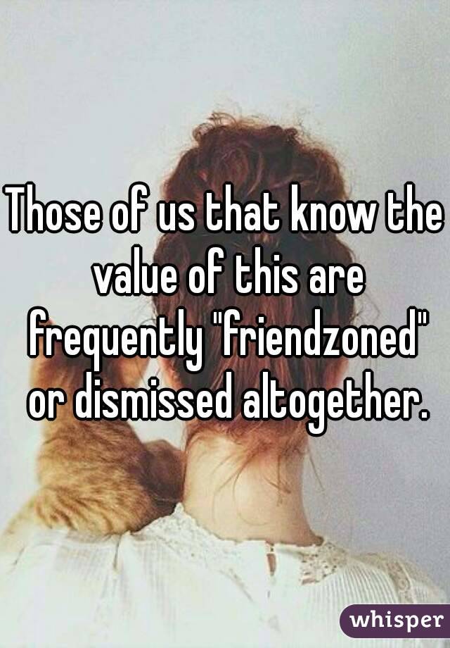 Those of us that know the value of this are frequently "friendzoned" or dismissed altogether.