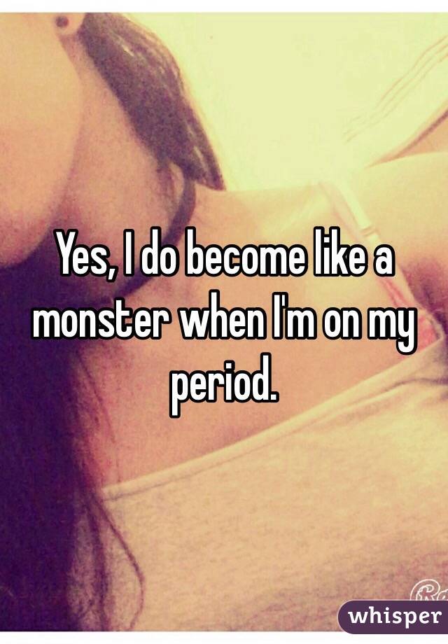 Yes, I do become like a monster when I'm on my period. 