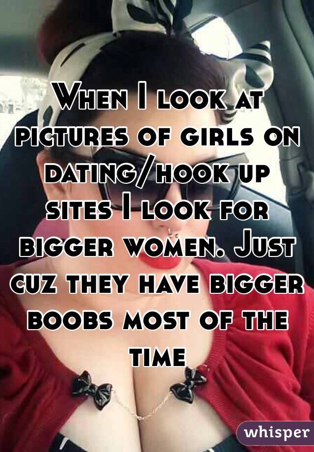 When I look at pictures of girls on dating/hook up sites I look for bigger women. Just cuz they have bigger boobs most of the time 