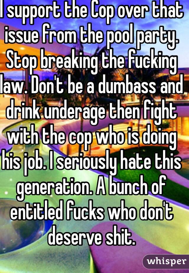 I support the Cop over that issue from the pool party. Stop breaking the fucking law. Don't be a dumbass and drink underage then fight with the cop who is doing his job. I seriously hate this generation. A bunch of entitled fucks who don't deserve shit.