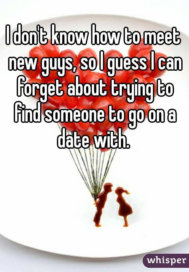 I don't know how to meet new guys, so I guess I can forget about trying to find someone to go on a date with. 