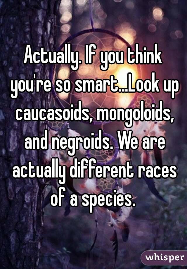 Actually. If you think you're so smart...Look up caucasoids, mongoloids, and negroids. We are actually different races of a species. 