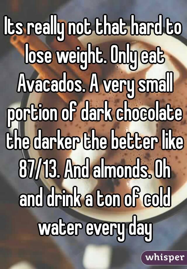 Its really not that hard to lose weight. Only eat Avacados. A very small portion of dark chocolate the darker the better like 87/13. And almonds. Oh and drink a ton of cold water every day