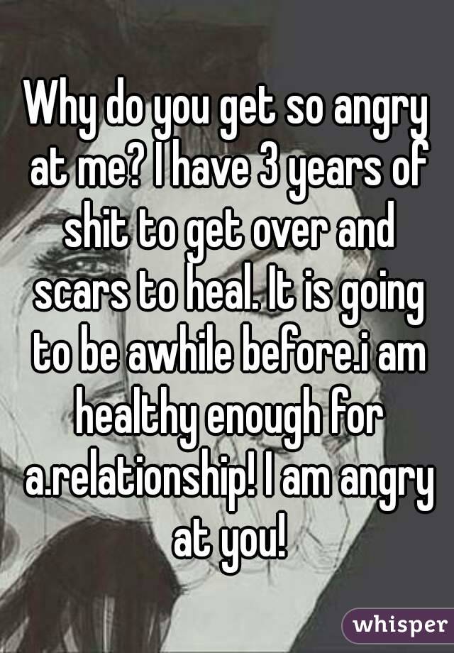 Why do you get so angry at me? I have 3 years of shit to get over and scars to heal. It is going to be awhile before.i am healthy enough for a.relationship! I am angry at you!