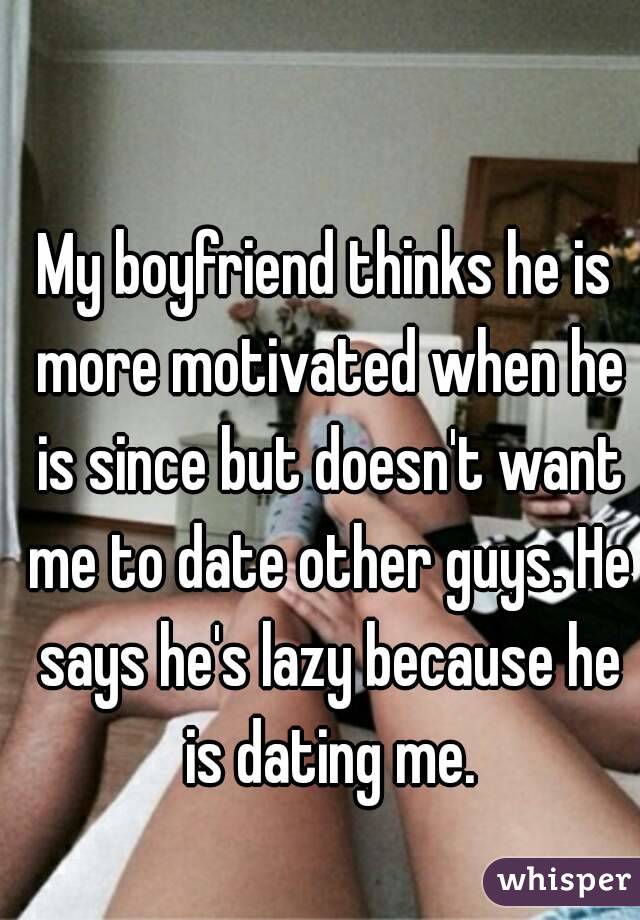 My boyfriend thinks he is more motivated when he is since but doesn't want me to date other guys. He says he's lazy because he is dating me.