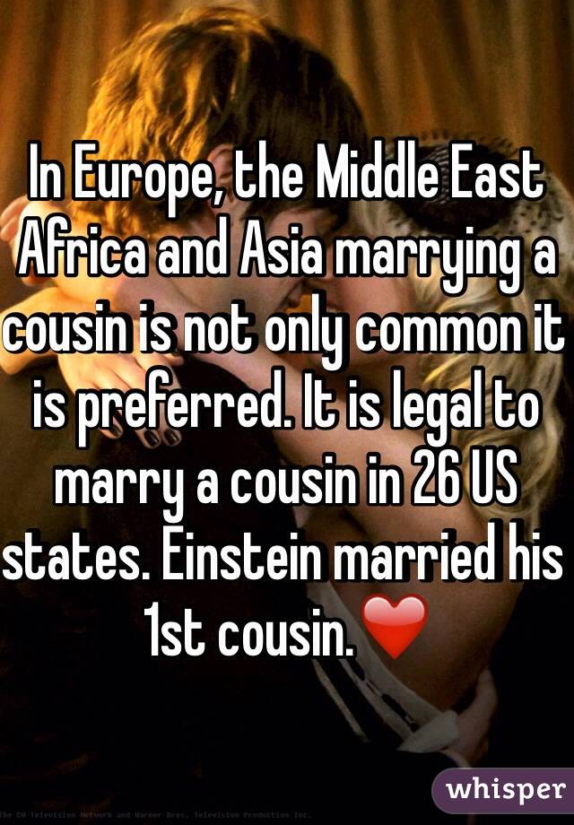 In Europe, the Middle East Africa and Asia marrying a cousin is not only common it is preferred. It is legal to marry a cousin in 26 US states. Einstein married his 1st cousin.❤️