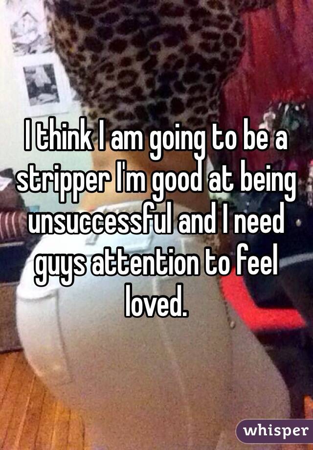 I think I am going to be a stripper I'm good at being unsuccessful and I need guys attention to feel loved.