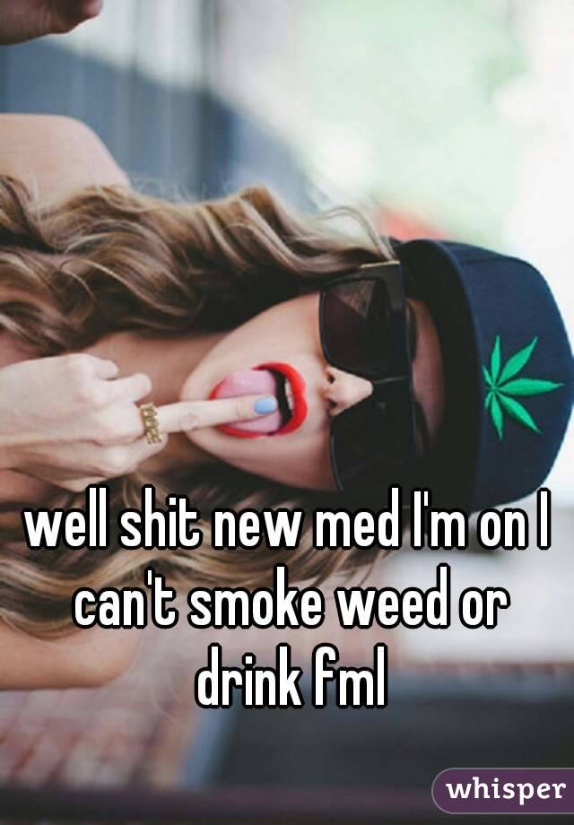 well shit new med I'm on I can't smoke weed or drink fml