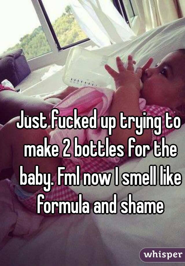 Just fucked up trying to make 2 bottles for the baby. Fml now I smell like formula and shame