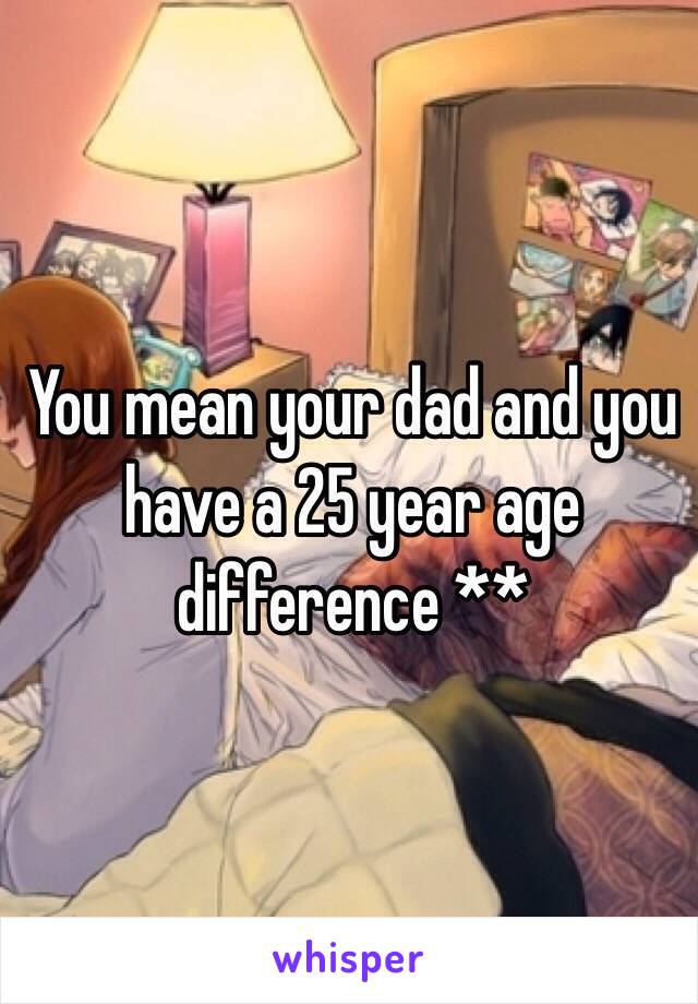 You mean your dad and you have a 25 year age difference **